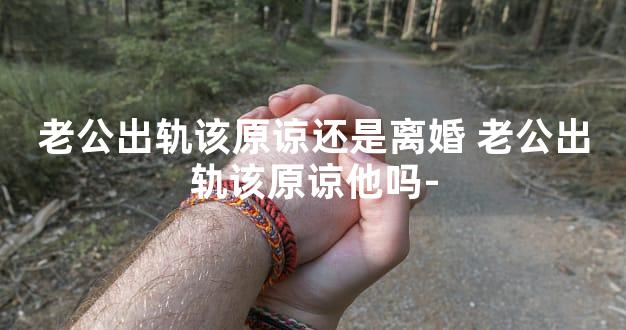 老公出轨该原谅还是离婚 老公出轨该原谅他吗-